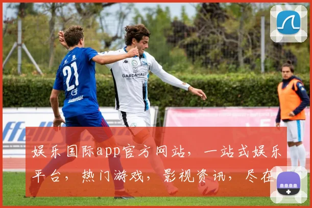 娱乐国际app官方网站，一站式娱乐平台，热门游戏，影视资讯，尽在掌握，三重福利等你来