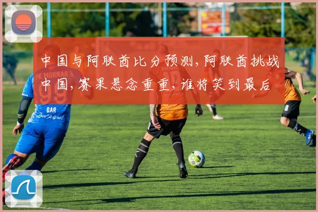 中国与阿联酋比分预测,阿联酋挑战中国,赛果悬念重重,谁将笑到最后